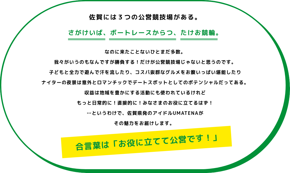 佐賀には3つの公営競技場がある。さがけいば、たけお競輪、ボートレースからつ。佐賀県初のアイドルUMATENAが、その魅力をお届けします。