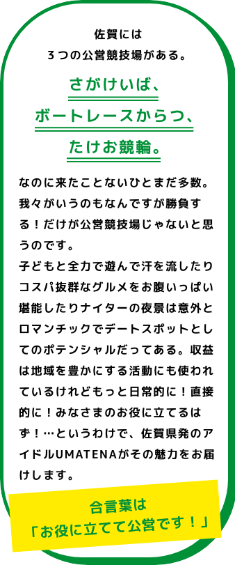 佐賀には3つの公営競技場がある。さがけいば、たけお競輪、ボートレースからつ。佐賀県初のアイドルUMATENAが、その魅力をお届けします。